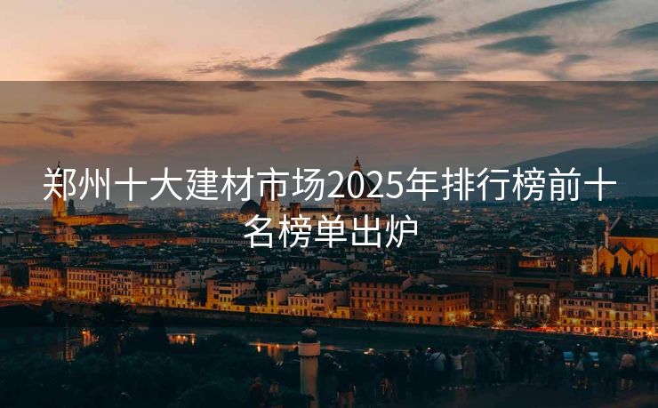 郑州十大建材市场2025年排行榜前十名榜单出炉 - 东海用户投稿 - 东海毕方常识网
